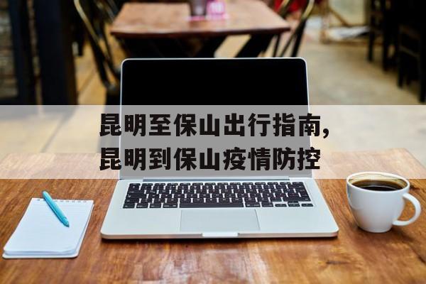 昆明至保山出行指南,昆明到保山疫情防控